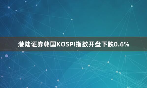 港陆证券韩国KOSPI指数开盘下跌0.6%