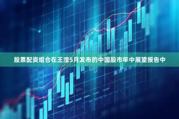 股票配资组合　　在王滢5月发布的中国股市年中展望报告中