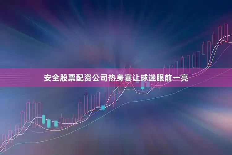 安全股票配资公司热身赛让球迷眼前一亮