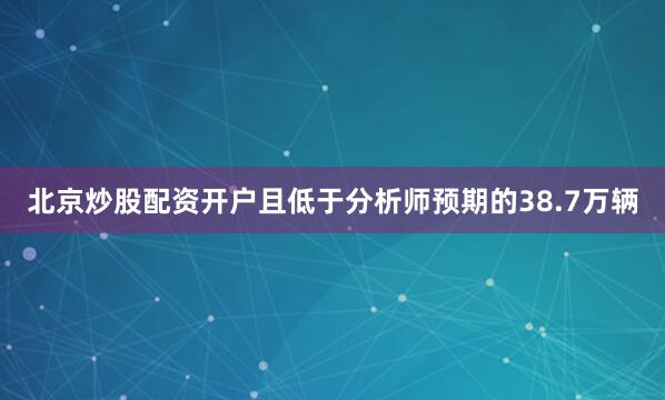 北京炒股配资开户且低于分析师预期的38.7万辆