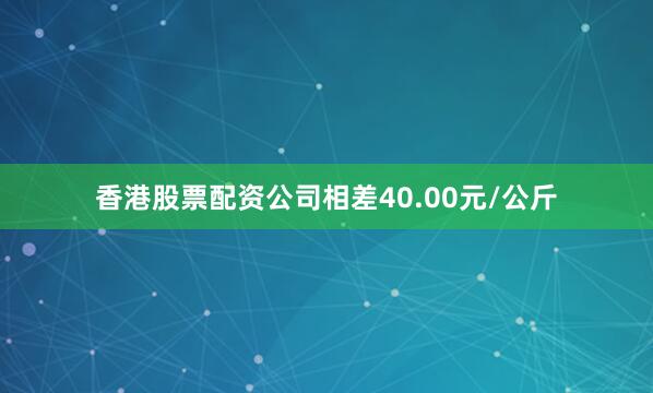 香港股票配资公司相差40.00元/公斤