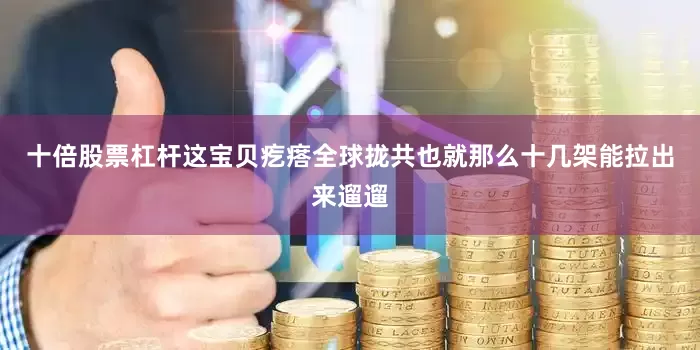 十倍股票杠杆这宝贝疙瘩全球拢共也就那么十几架能拉出来遛遛