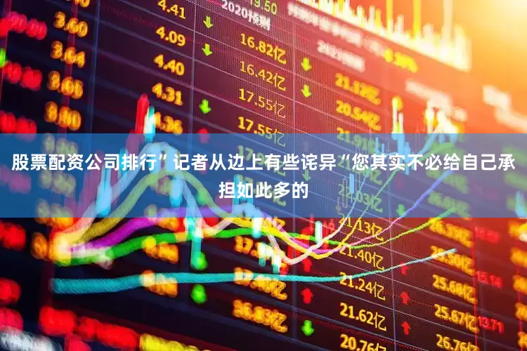 股票配资公司排行”记者从边上有些诧异“您其实不必给自己承担如此多的
