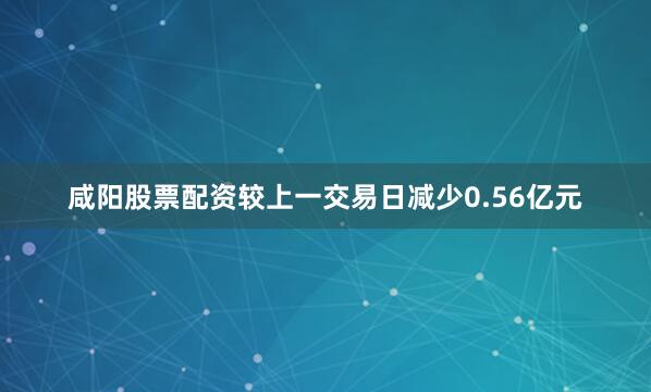 咸阳股票配资较上一交易日减少0.56亿元