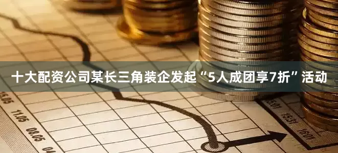 十大配资公司某长三角装企发起“5人成团享7折”活动