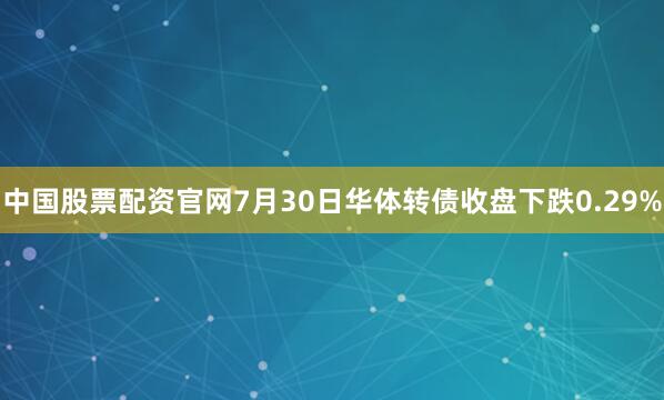 中国股票配资官网7月30日华体转债收盘下跌0.29%