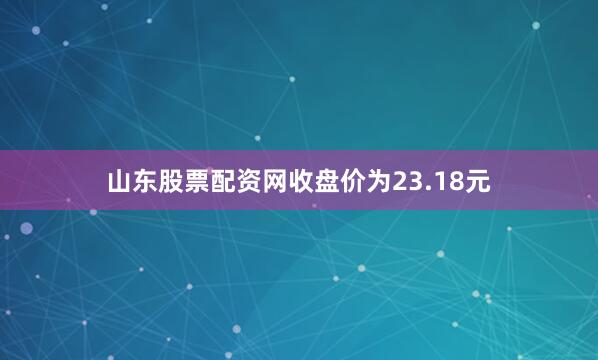 山东股票配资网收盘价为23.18元