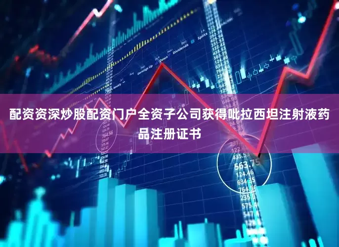 配资资深炒股配资门户全资子公司获得吡拉西坦注射液药品注册证书