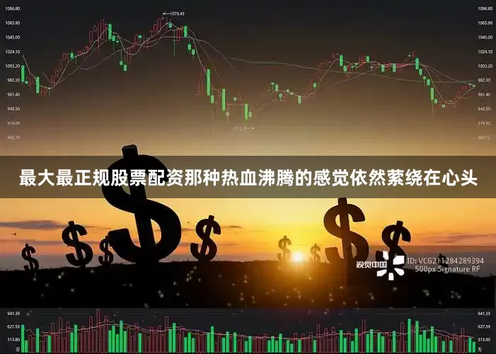 最大最正规股票配资那种热血沸腾的感觉依然萦绕在心头
