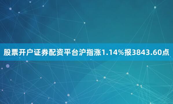 股票开户证券配资平台沪指涨1.14%报3843.60点
