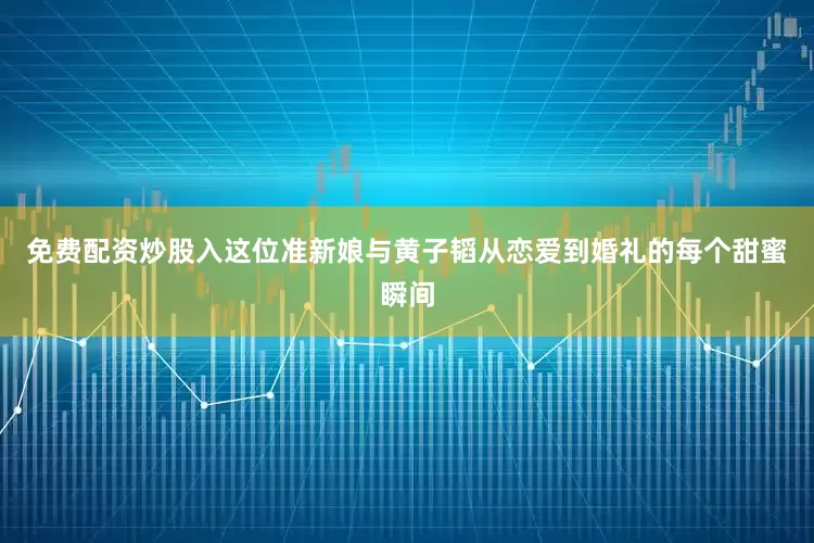 免费配资炒股入这位准新娘与黄子韬从恋爱到婚礼的每个甜蜜瞬间