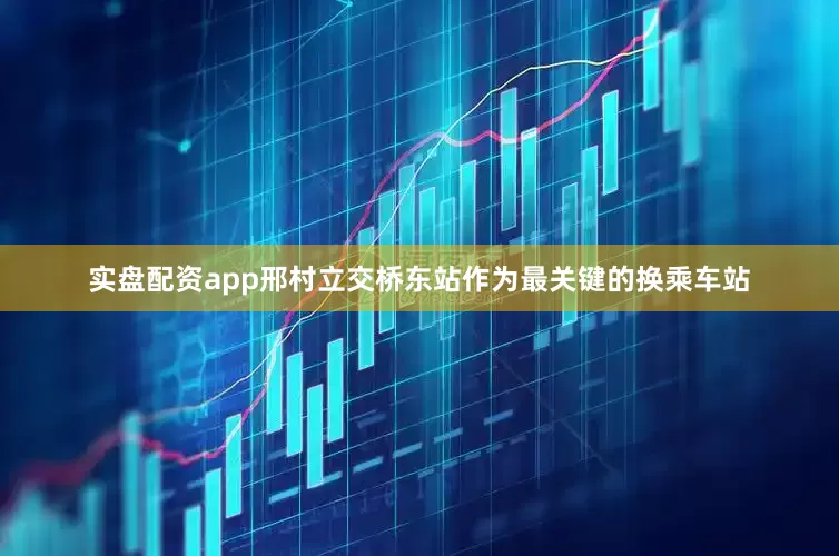 实盘配资app邢村立交桥东站作为最关键的换乘车站